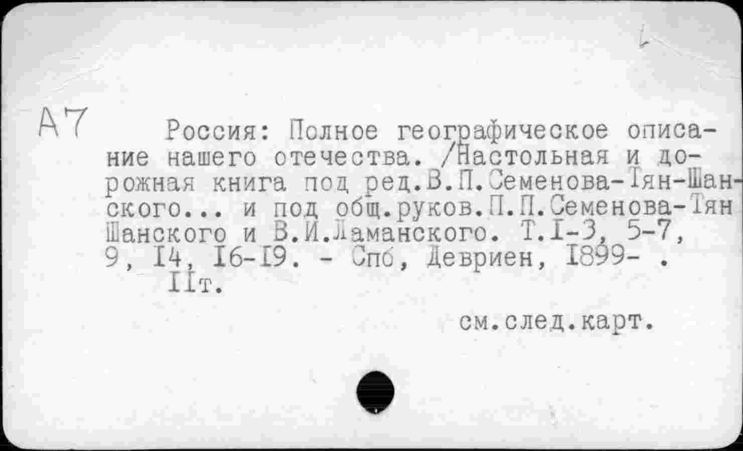 ﻿А :	Россия: Полное географическое описа-
ние нашего отечества. /Настольная и дорожная книга под ред.В.П.Семенова-Тян-Шан ского... и под общ.руков.П.П.Семенова-Тян Шанского и В.И.Шаманского. Т.1-3, 5-7, 9, 14 16-19. - Спо, Девриен, 1899- .
I1T.
см.след.карт.